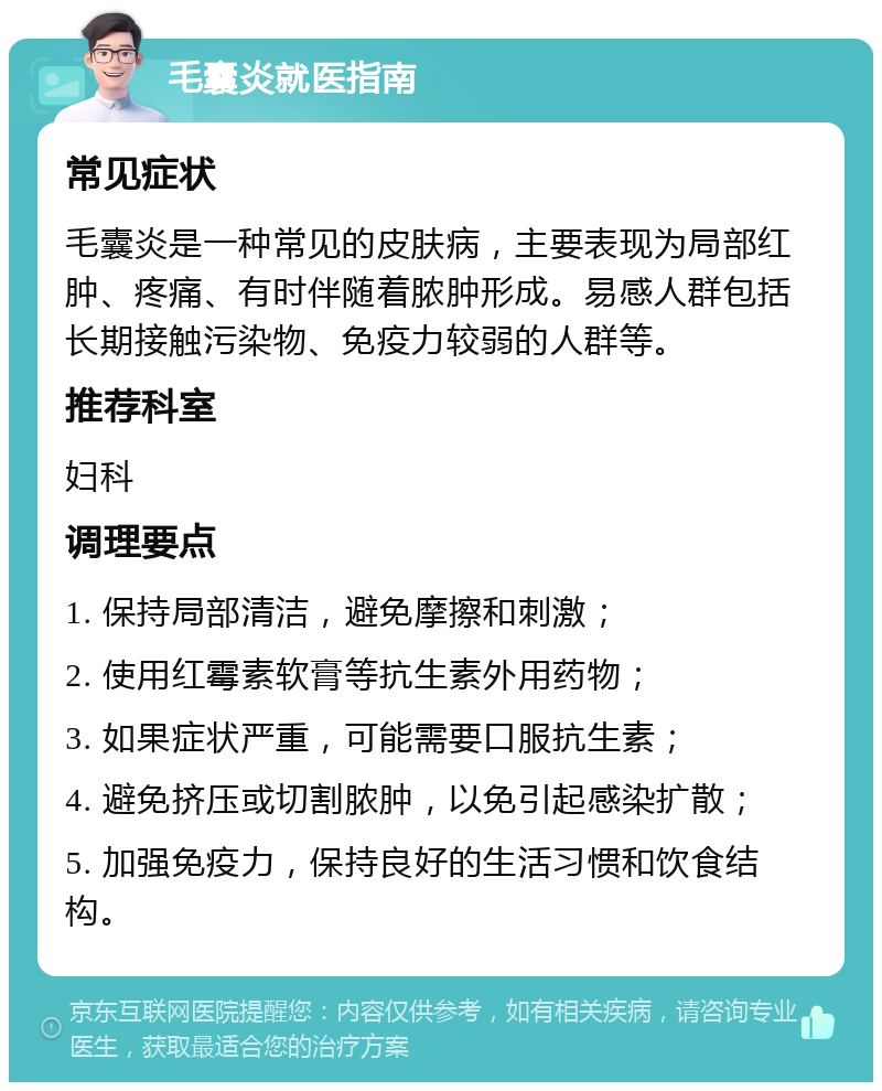 毛囊炎就医指南 常见症状 毛囊炎是一种常见的皮肤病，主要表现为局部红肿、疼痛、有时伴随着脓肿形成。易感人群包括长期接触污染物、免疫力较弱的人群等。 推荐科室 妇科 调理要点 1. 保持局部清洁，避免摩擦和刺激； 2. 使用红霉素软膏等抗生素外用药物； 3. 如果症状严重，可能需要口服抗生素； 4. 避免挤压或切割脓肿，以免引起感染扩散； 5. 加强免疫力，保持良好的生活习惯和饮食结构。