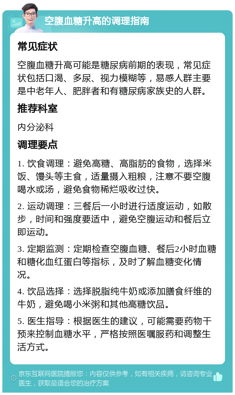 空腹血糖升高的调理指南 常见症状 空腹血糖升高可能是糖尿病前期的表现，常见症状包括口渴、多尿、视力模糊等，易感人群主要是中老年人、肥胖者和有糖尿病家族史的人群。 推荐科室 内分泌科 调理要点 1. 饮食调理：避免高糖、高脂肪的食物，选择米饭、馒头等主食，适量摄入粗粮，注意不要空腹喝水或汤，避免食物稀烂吸收过快。 2. 运动调理：三餐后一小时进行适度运动，如散步，时间和强度要适中，避免空腹运动和餐后立即运动。 3. 定期监测：定期检查空腹血糖、餐后2小时血糖和糖化血红蛋白等指标，及时了解血糖变化情况。 4. 饮品选择：选择脱脂纯牛奶或添加膳食纤维的牛奶，避免喝小米粥和其他高糖饮品。 5. 医生指导：根据医生的建议，可能需要药物干预来控制血糖水平，严格按照医嘱服药和调整生活方式。