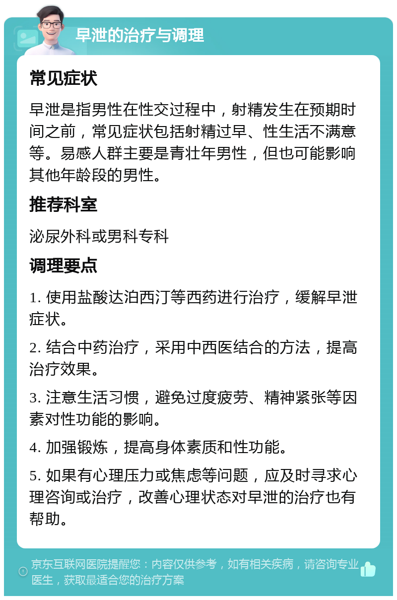 早泄的治疗与调理 常见症状 早泄是指男性在性交过程中，射精发生在预期时间之前，常见症状包括射精过早、性生活不满意等。易感人群主要是青壮年男性，但也可能影响其他年龄段的男性。 推荐科室 泌尿外科或男科专科 调理要点 1. 使用盐酸达泊西汀等西药进行治疗，缓解早泄症状。 2. 结合中药治疗，采用中西医结合的方法，提高治疗效果。 3. 注意生活习惯，避免过度疲劳、精神紧张等因素对性功能的影响。 4. 加强锻炼，提高身体素质和性功能。 5. 如果有心理压力或焦虑等问题，应及时寻求心理咨询或治疗，改善心理状态对早泄的治疗也有帮助。