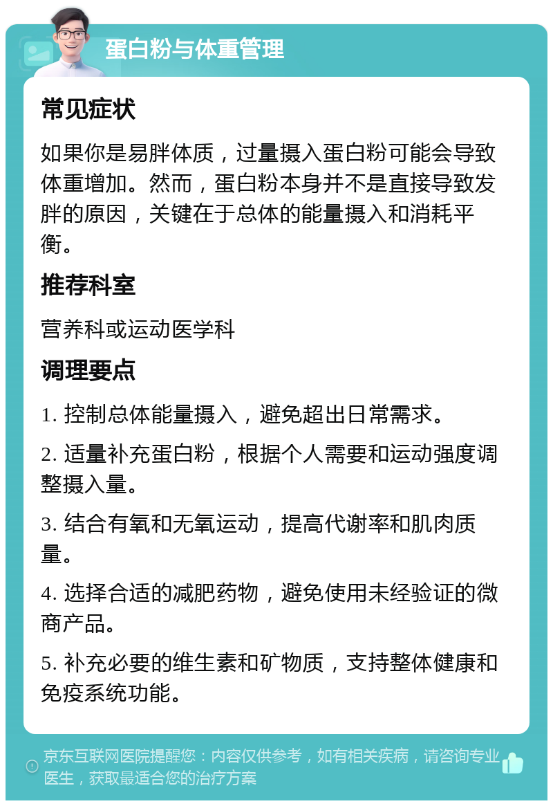 蛋白粉与体重管理 常见症状 如果你是易胖体质，过量摄入蛋白粉可能会导致体重增加。然而，蛋白粉本身并不是直接导致发胖的原因，关键在于总体的能量摄入和消耗平衡。 推荐科室 营养科或运动医学科 调理要点 1. 控制总体能量摄入，避免超出日常需求。 2. 适量补充蛋白粉，根据个人需要和运动强度调整摄入量。 3. 结合有氧和无氧运动，提高代谢率和肌肉质量。 4. 选择合适的减肥药物，避免使用未经验证的微商产品。 5. 补充必要的维生素和矿物质，支持整体健康和免疫系统功能。