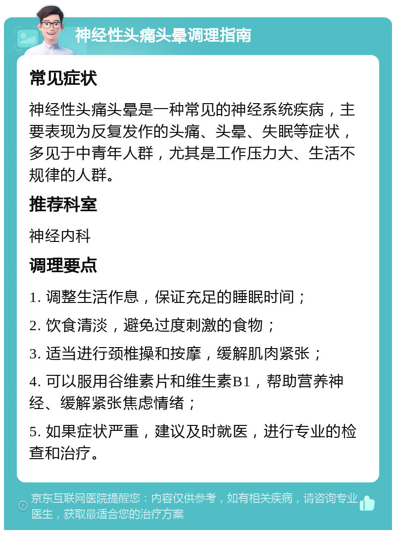 神经性头痛头晕调理指南 常见症状 神经性头痛头晕是一种常见的神经系统疾病，主要表现为反复发作的头痛、头晕、失眠等症状，多见于中青年人群，尤其是工作压力大、生活不规律的人群。 推荐科室 神经内科 调理要点 1. 调整生活作息，保证充足的睡眠时间； 2. 饮食清淡，避免过度刺激的食物； 3. 适当进行颈椎操和按摩，缓解肌肉紧张； 4. 可以服用谷维素片和维生素B1，帮助营养神经、缓解紧张焦虑情绪； 5. 如果症状严重，建议及时就医，进行专业的检查和治疗。