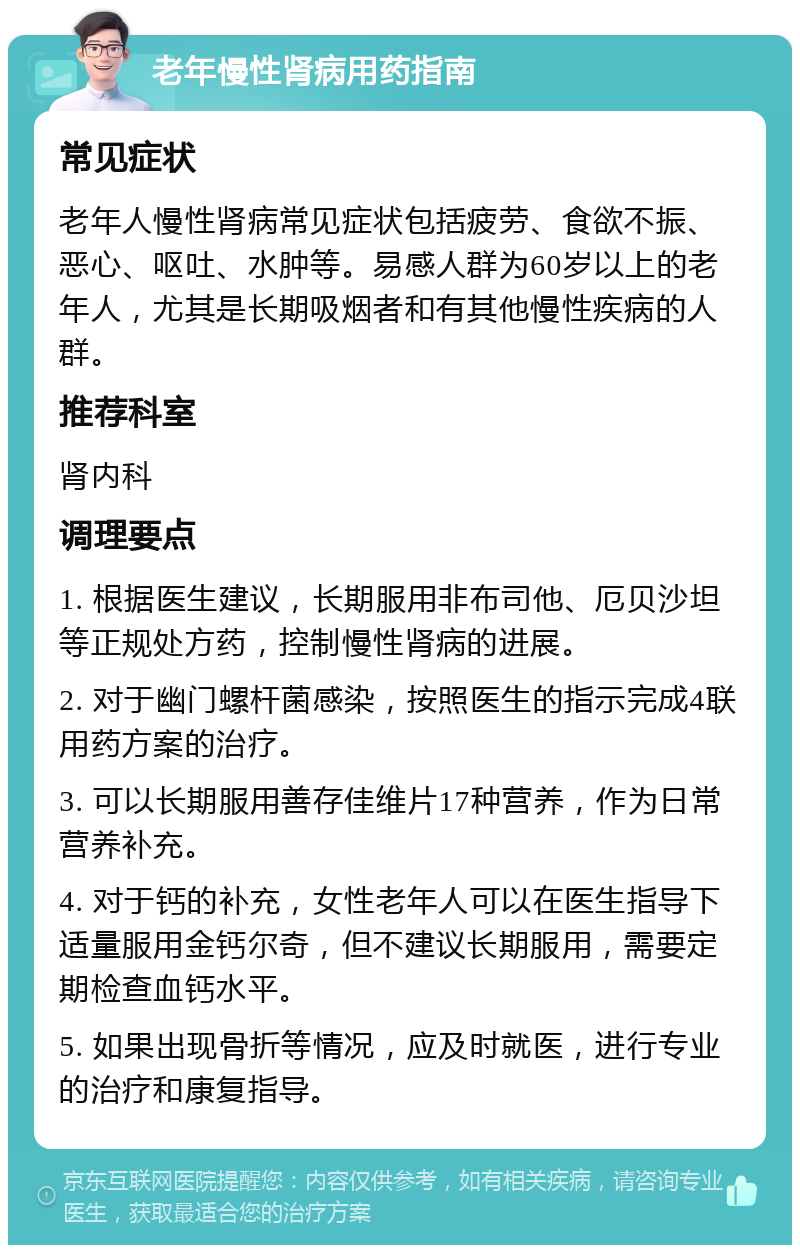 老年慢性肾病用药指南 常见症状 老年人慢性肾病常见症状包括疲劳、食欲不振、恶心、呕吐、水肿等。易感人群为60岁以上的老年人，尤其是长期吸烟者和有其他慢性疾病的人群。 推荐科室 肾内科 调理要点 1. 根据医生建议，长期服用非布司他、厄贝沙坦等正规处方药，控制慢性肾病的进展。 2. 对于幽门螺杆菌感染，按照医生的指示完成4联用药方案的治疗。 3. 可以长期服用善存佳维片17种营养，作为日常营养补充。 4. 对于钙的补充，女性老年人可以在医生指导下适量服用金钙尔奇，但不建议长期服用，需要定期检查血钙水平。 5. 如果出现骨折等情况，应及时就医，进行专业的治疗和康复指导。