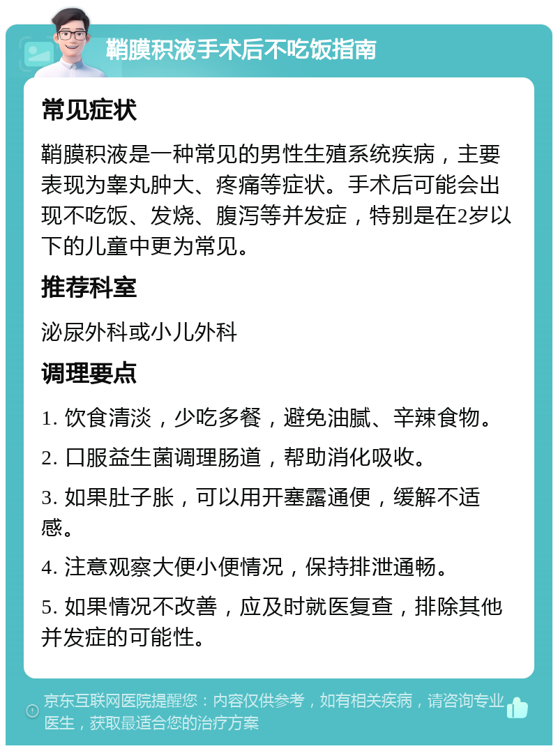 鞘膜积液手术后不吃饭指南 常见症状 鞘膜积液是一种常见的男性生殖系统疾病，主要表现为睾丸肿大、疼痛等症状。手术后可能会出现不吃饭、发烧、腹泻等并发症，特别是在2岁以下的儿童中更为常见。 推荐科室 泌尿外科或小儿外科 调理要点 1. 饮食清淡，少吃多餐，避免油腻、辛辣食物。 2. 口服益生菌调理肠道，帮助消化吸收。 3. 如果肚子胀，可以用开塞露通便，缓解不适感。 4. 注意观察大便小便情况，保持排泄通畅。 5. 如果情况不改善，应及时就医复查，排除其他并发症的可能性。