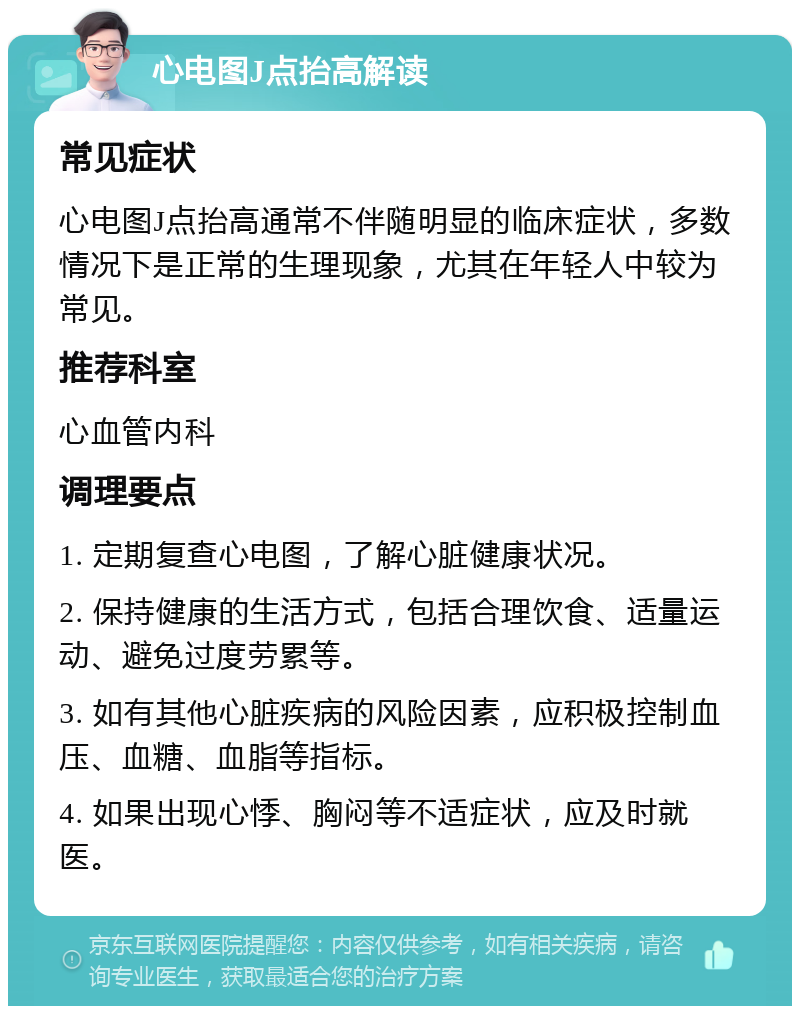 心电图J点抬高解读 常见症状 心电图J点抬高通常不伴随明显的临床症状，多数情况下是正常的生理现象，尤其在年轻人中较为常见。 推荐科室 心血管内科 调理要点 1. 定期复查心电图，了解心脏健康状况。 2. 保持健康的生活方式，包括合理饮食、适量运动、避免过度劳累等。 3. 如有其他心脏疾病的风险因素，应积极控制血压、血糖、血脂等指标。 4. 如果出现心悸、胸闷等不适症状，应及时就医。