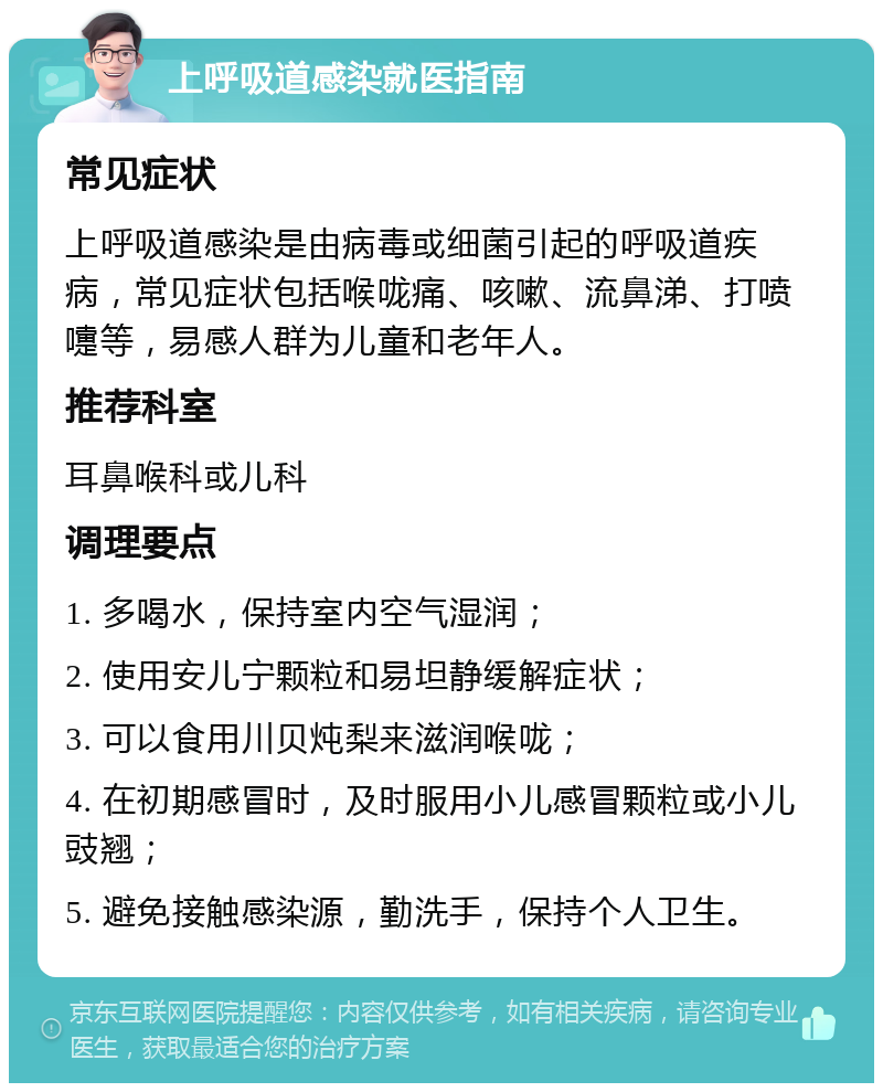 上呼吸道感染就医指南 常见症状 上呼吸道感染是由病毒或细菌引起的呼吸道疾病，常见症状包括喉咙痛、咳嗽、流鼻涕、打喷嚏等，易感人群为儿童和老年人。 推荐科室 耳鼻喉科或儿科 调理要点 1. 多喝水，保持室内空气湿润； 2. 使用安儿宁颗粒和易坦静缓解症状； 3. 可以食用川贝炖梨来滋润喉咙； 4. 在初期感冒时，及时服用小儿感冒颗粒或小儿豉翘； 5. 避免接触感染源，勤洗手，保持个人卫生。