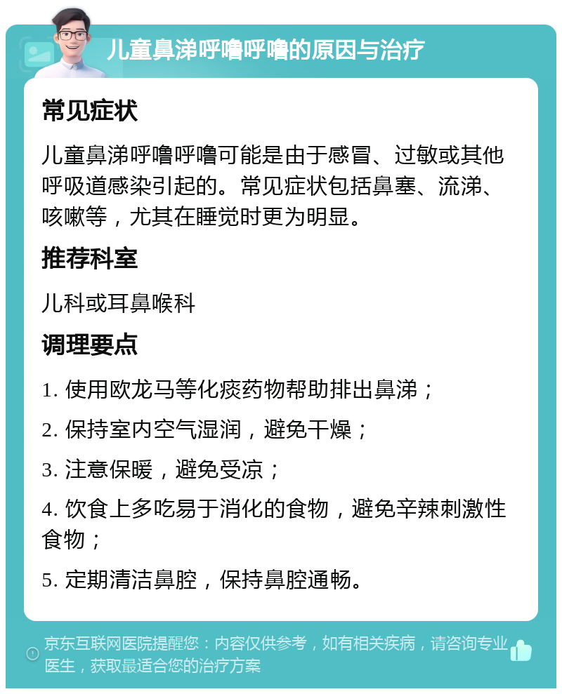 儿童鼻涕呼噜呼噜的原因与治疗 常见症状 儿童鼻涕呼噜呼噜可能是由于感冒、过敏或其他呼吸道感染引起的。常见症状包括鼻塞、流涕、咳嗽等，尤其在睡觉时更为明显。 推荐科室 儿科或耳鼻喉科 调理要点 1. 使用欧龙马等化痰药物帮助排出鼻涕； 2. 保持室内空气湿润，避免干燥； 3. 注意保暖，避免受凉； 4. 饮食上多吃易于消化的食物，避免辛辣刺激性食物； 5. 定期清洁鼻腔，保持鼻腔通畅。