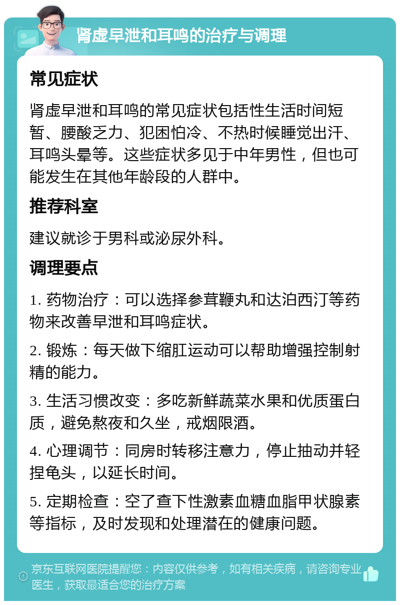 肾虚早泄和耳鸣的治疗与调理 常见症状 肾虚早泄和耳鸣的常见症状包括性生活时间短暂、腰酸乏力、犯困怕冷、不热时候睡觉出汗、耳鸣头晕等。这些症状多见于中年男性，但也可能发生在其他年龄段的人群中。 推荐科室 建议就诊于男科或泌尿外科。 调理要点 1. 药物治疗：可以选择参茸鞭丸和达泊西汀等药物来改善早泄和耳鸣症状。 2. 锻炼：每天做下缩肛运动可以帮助增强控制射精的能力。 3. 生活习惯改变：多吃新鲜蔬菜水果和优质蛋白质，避免熬夜和久坐，戒烟限酒。 4. 心理调节：同房时转移注意力，停止抽动并轻捏龟头，以延长时间。 5. 定期检查：空了查下性激素血糖血脂甲状腺素等指标，及时发现和处理潜在的健康问题。