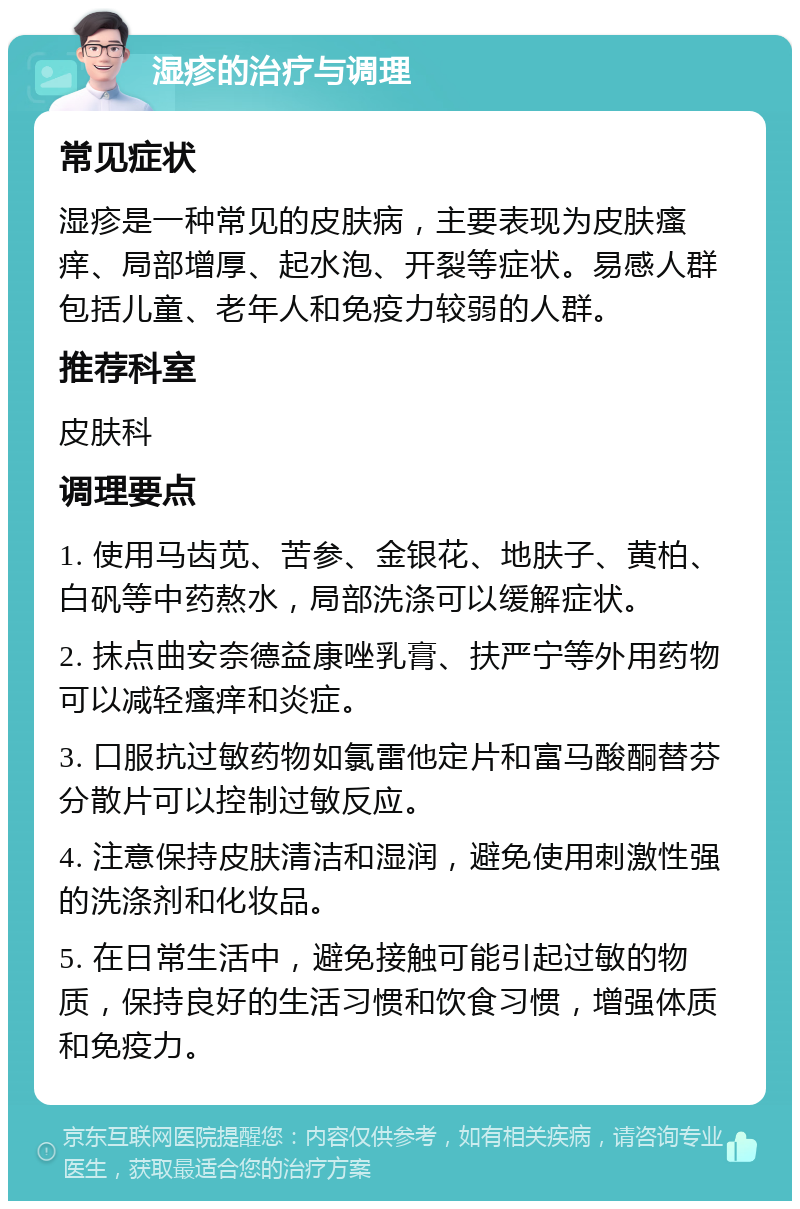 湿疹的治疗与调理 常见症状 湿疹是一种常见的皮肤病，主要表现为皮肤瘙痒、局部增厚、起水泡、开裂等症状。易感人群包括儿童、老年人和免疫力较弱的人群。 推荐科室 皮肤科 调理要点 1. 使用马齿苋、苦参、金银花、地肤子、黄柏、白矾等中药熬水，局部洗涤可以缓解症状。 2. 抹点曲安奈德益康唑乳膏、扶严宁等外用药物可以减轻瘙痒和炎症。 3. 口服抗过敏药物如氯雷他定片和富马酸酮替芬分散片可以控制过敏反应。 4. 注意保持皮肤清洁和湿润，避免使用刺激性强的洗涤剂和化妆品。 5. 在日常生活中，避免接触可能引起过敏的物质，保持良好的生活习惯和饮食习惯，增强体质和免疫力。