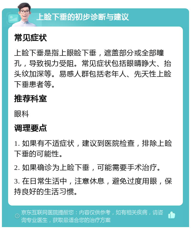 上睑下垂的初步诊断与建议 常见症状 上睑下垂是指上眼睑下垂，遮盖部分或全部瞳孔，导致视力受阻。常见症状包括眼睛睁大、抬头纹加深等。易感人群包括老年人、先天性上睑下垂患者等。 推荐科室 眼科 调理要点 1. 如果有不适症状，建议到医院检查，排除上睑下垂的可能性。 2. 如果确诊为上睑下垂，可能需要手术治疗。 3. 在日常生活中，注意休息，避免过度用眼，保持良好的生活习惯。