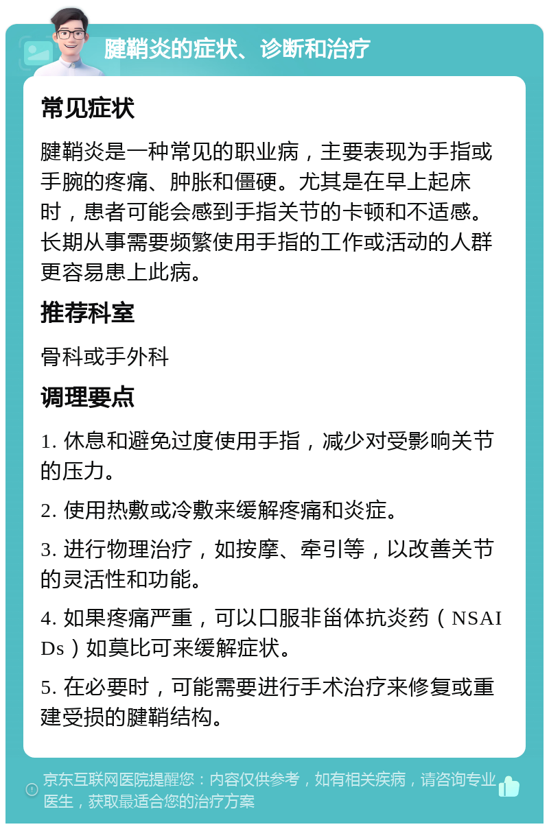 腱鞘炎的症状、诊断和治疗 常见症状 腱鞘炎是一种常见的职业病，主要表现为手指或手腕的疼痛、肿胀和僵硬。尤其是在早上起床时，患者可能会感到手指关节的卡顿和不适感。长期从事需要频繁使用手指的工作或活动的人群更容易患上此病。 推荐科室 骨科或手外科 调理要点 1. 休息和避免过度使用手指，减少对受影响关节的压力。 2. 使用热敷或冷敷来缓解疼痛和炎症。 3. 进行物理治疗，如按摩、牵引等，以改善关节的灵活性和功能。 4. 如果疼痛严重，可以口服非甾体抗炎药（NSAIDs）如莫比可来缓解症状。 5. 在必要时，可能需要进行手术治疗来修复或重建受损的腱鞘结构。