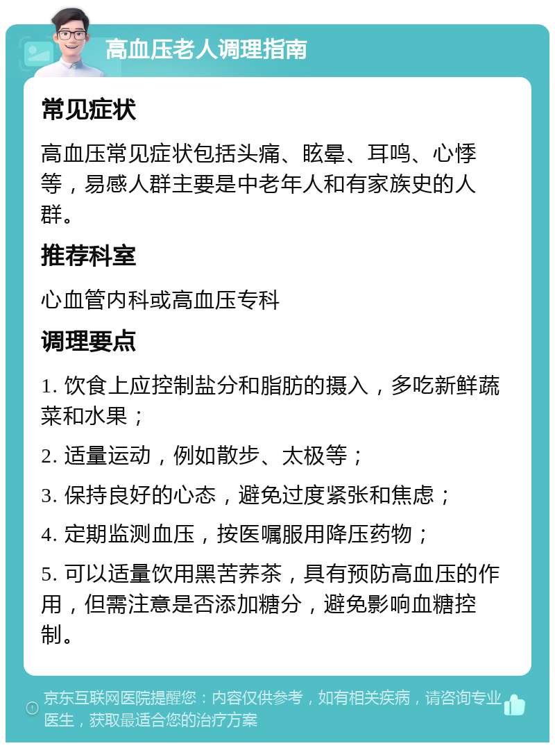 高血压老人调理指南 常见症状 高血压常见症状包括头痛、眩晕、耳鸣、心悸等，易感人群主要是中老年人和有家族史的人群。 推荐科室 心血管内科或高血压专科 调理要点 1. 饮食上应控制盐分和脂肪的摄入，多吃新鲜蔬菜和水果； 2. 适量运动，例如散步、太极等； 3. 保持良好的心态，避免过度紧张和焦虑； 4. 定期监测血压，按医嘱服用降压药物； 5. 可以适量饮用黑苦荞茶，具有预防高血压的作用，但需注意是否添加糖分，避免影响血糖控制。