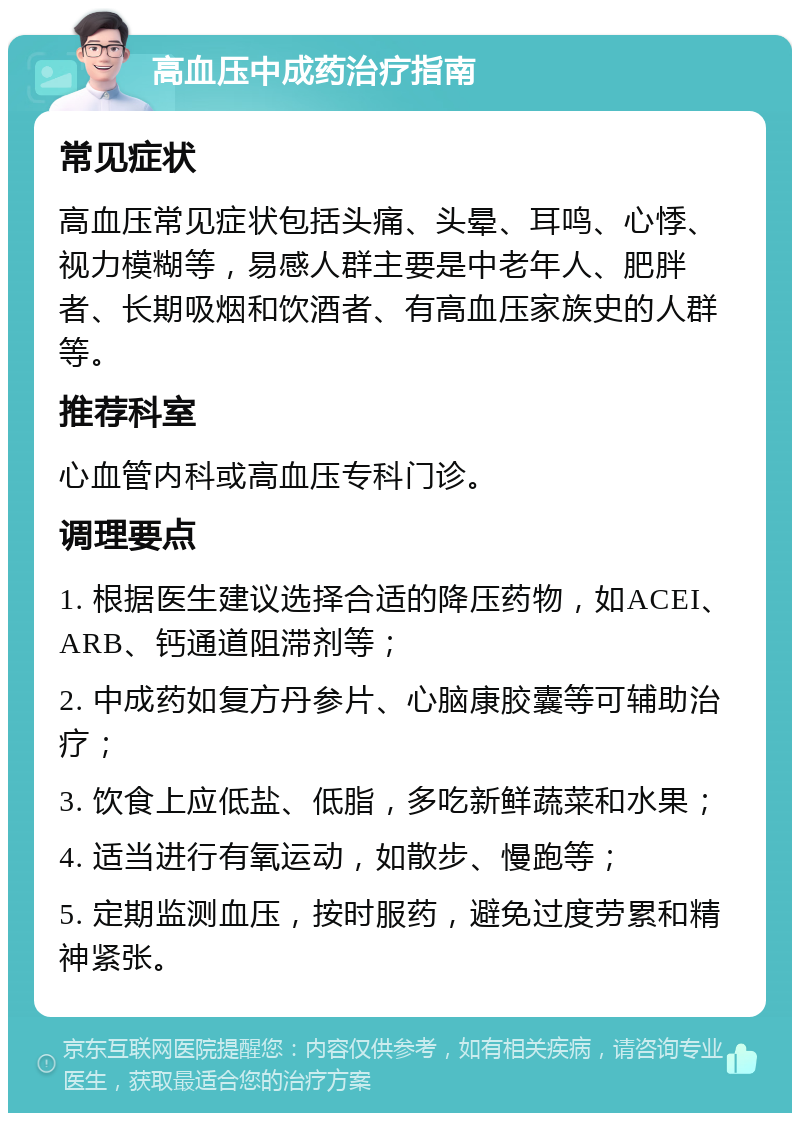 高血压中成药治疗指南 常见症状 高血压常见症状包括头痛、头晕、耳鸣、心悸、视力模糊等，易感人群主要是中老年人、肥胖者、长期吸烟和饮酒者、有高血压家族史的人群等。 推荐科室 心血管内科或高血压专科门诊。 调理要点 1. 根据医生建议选择合适的降压药物，如ACEI、ARB、钙通道阻滞剂等； 2. 中成药如复方丹参片、心脑康胶囊等可辅助治疗； 3. 饮食上应低盐、低脂，多吃新鲜蔬菜和水果； 4. 适当进行有氧运动，如散步、慢跑等； 5. 定期监测血压，按时服药，避免过度劳累和精神紧张。