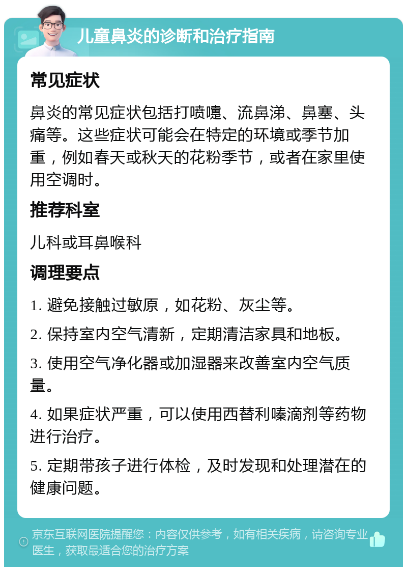 儿童鼻炎的诊断和治疗指南 常见症状 鼻炎的常见症状包括打喷嚏、流鼻涕、鼻塞、头痛等。这些症状可能会在特定的环境或季节加重，例如春天或秋天的花粉季节，或者在家里使用空调时。 推荐科室 儿科或耳鼻喉科 调理要点 1. 避免接触过敏原，如花粉、灰尘等。 2. 保持室内空气清新，定期清洁家具和地板。 3. 使用空气净化器或加湿器来改善室内空气质量。 4. 如果症状严重，可以使用西替利嗪滴剂等药物进行治疗。 5. 定期带孩子进行体检，及时发现和处理潜在的健康问题。