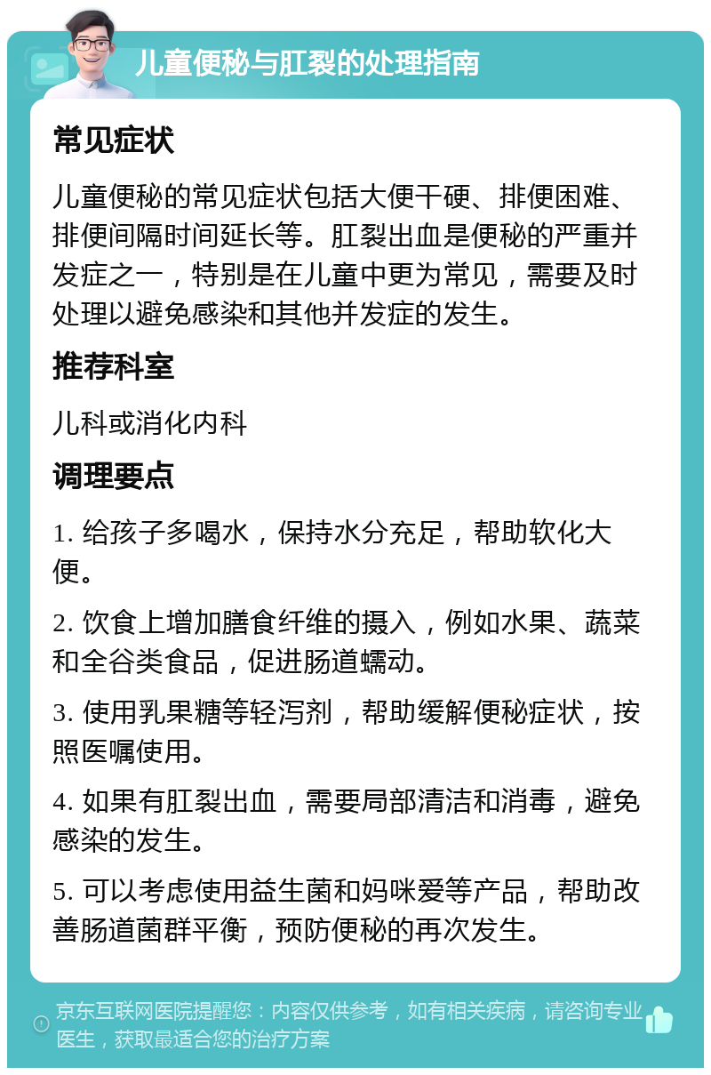 儿童便秘与肛裂的处理指南 常见症状 儿童便秘的常见症状包括大便干硬、排便困难、排便间隔时间延长等。肛裂出血是便秘的严重并发症之一，特别是在儿童中更为常见，需要及时处理以避免感染和其他并发症的发生。 推荐科室 儿科或消化内科 调理要点 1. 给孩子多喝水，保持水分充足，帮助软化大便。 2. 饮食上增加膳食纤维的摄入，例如水果、蔬菜和全谷类食品，促进肠道蠕动。 3. 使用乳果糖等轻泻剂，帮助缓解便秘症状，按照医嘱使用。 4. 如果有肛裂出血，需要局部清洁和消毒，避免感染的发生。 5. 可以考虑使用益生菌和妈咪爱等产品，帮助改善肠道菌群平衡，预防便秘的再次发生。