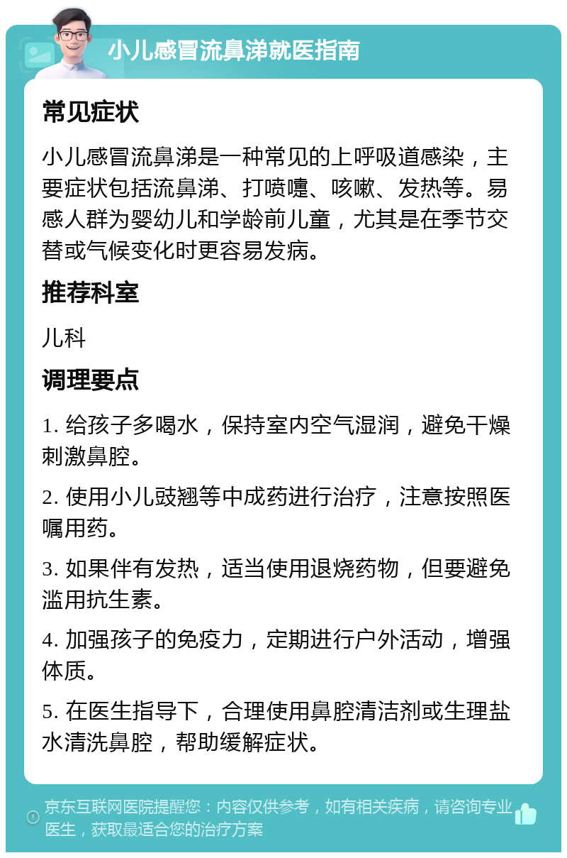 小儿感冒流鼻涕就医指南 常见症状 小儿感冒流鼻涕是一种常见的上呼吸道感染，主要症状包括流鼻涕、打喷嚏、咳嗽、发热等。易感人群为婴幼儿和学龄前儿童，尤其是在季节交替或气候变化时更容易发病。 推荐科室 儿科 调理要点 1. 给孩子多喝水，保持室内空气湿润，避免干燥刺激鼻腔。 2. 使用小儿豉翘等中成药进行治疗，注意按照医嘱用药。 3. 如果伴有发热，适当使用退烧药物，但要避免滥用抗生素。 4. 加强孩子的免疫力，定期进行户外活动，增强体质。 5. 在医生指导下，合理使用鼻腔清洁剂或生理盐水清洗鼻腔，帮助缓解症状。