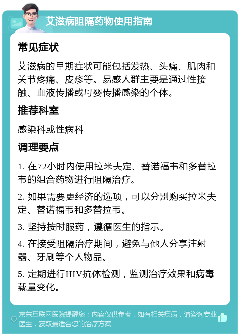 艾滋病阻隔药物使用指南 常见症状 艾滋病的早期症状可能包括发热、头痛、肌肉和关节疼痛、皮疹等。易感人群主要是通过性接触、血液传播或母婴传播感染的个体。 推荐科室 感染科或性病科 调理要点 1. 在72小时内使用拉米夫定、替诺福韦和多替拉韦的组合药物进行阻隔治疗。 2. 如果需要更经济的选项，可以分别购买拉米夫定、替诺福韦和多替拉韦。 3. 坚持按时服药，遵循医生的指示。 4. 在接受阻隔治疗期间，避免与他人分享注射器、牙刷等个人物品。 5. 定期进行HIV抗体检测，监测治疗效果和病毒载量变化。