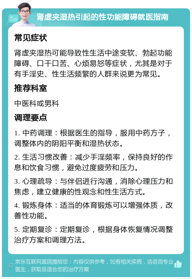 肾虚夹湿热引起的性功能障碍就医指南 常见症状 肾虚夹湿热可能导致性生活中途变软、勃起功能障碍、口干口苦、心烦易怒等症状，尤其是对于有手淫史、性生活频繁的人群来说更为常见。 推荐科室 中医科或男科 调理要点 1. 中药调理：根据医生的指导，服用中药方子，调整体内的阴阳平衡和湿热状态。 2. 生活习惯改善：减少手淫频率，保持良好的作息和饮食习惯，避免过度疲劳和压力。 3. 心理疏导：与伴侣进行沟通，消除心理压力和焦虑，建立健康的性观念和性生活方式。 4. 锻炼身体：适当的体育锻炼可以增强体质，改善性功能。 5. 定期复诊：定期复诊，根据身体恢复情况调整治疗方案和调理方法。