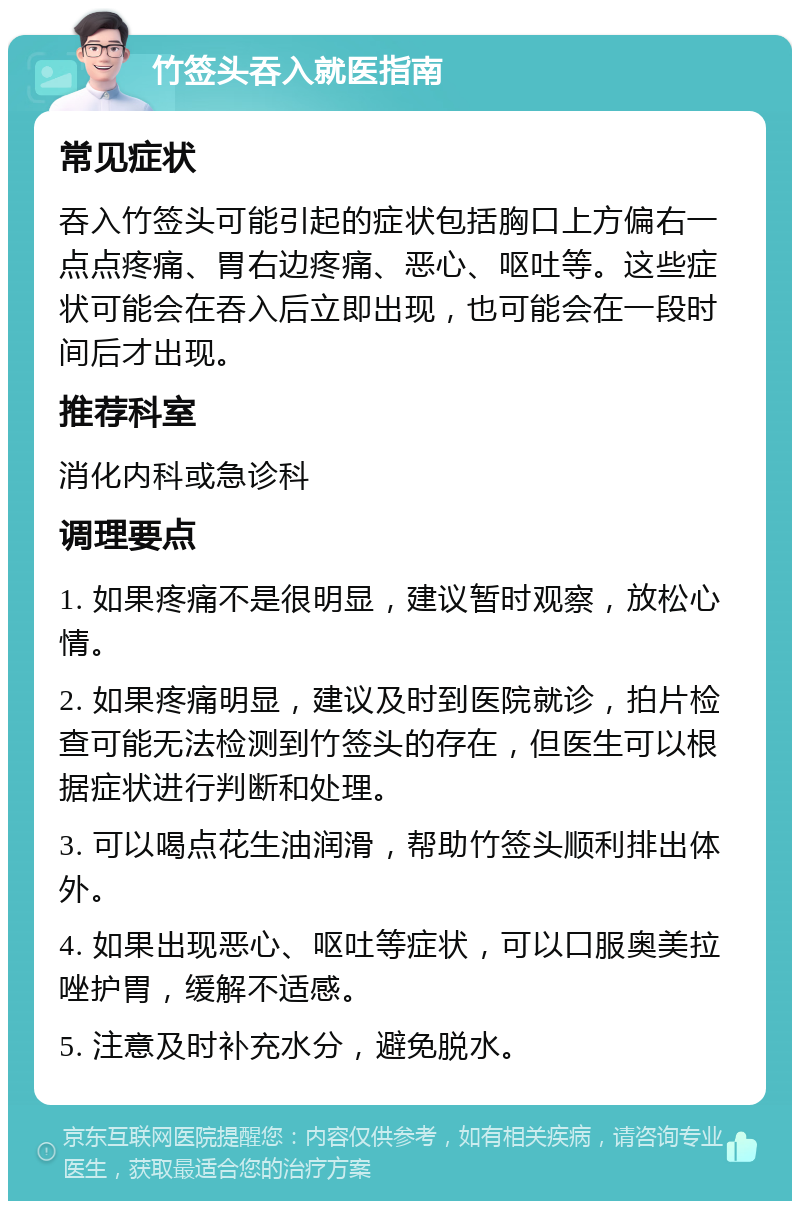 竹签头吞入就医指南 常见症状 吞入竹签头可能引起的症状包括胸口上方偏右一点点疼痛、胃右边疼痛、恶心、呕吐等。这些症状可能会在吞入后立即出现，也可能会在一段时间后才出现。 推荐科室 消化内科或急诊科 调理要点 1. 如果疼痛不是很明显，建议暂时观察，放松心情。 2. 如果疼痛明显，建议及时到医院就诊，拍片检查可能无法检测到竹签头的存在，但医生可以根据症状进行判断和处理。 3. 可以喝点花生油润滑，帮助竹签头顺利排出体外。 4. 如果出现恶心、呕吐等症状，可以口服奥美拉唑护胃，缓解不适感。 5. 注意及时补充水分，避免脱水。