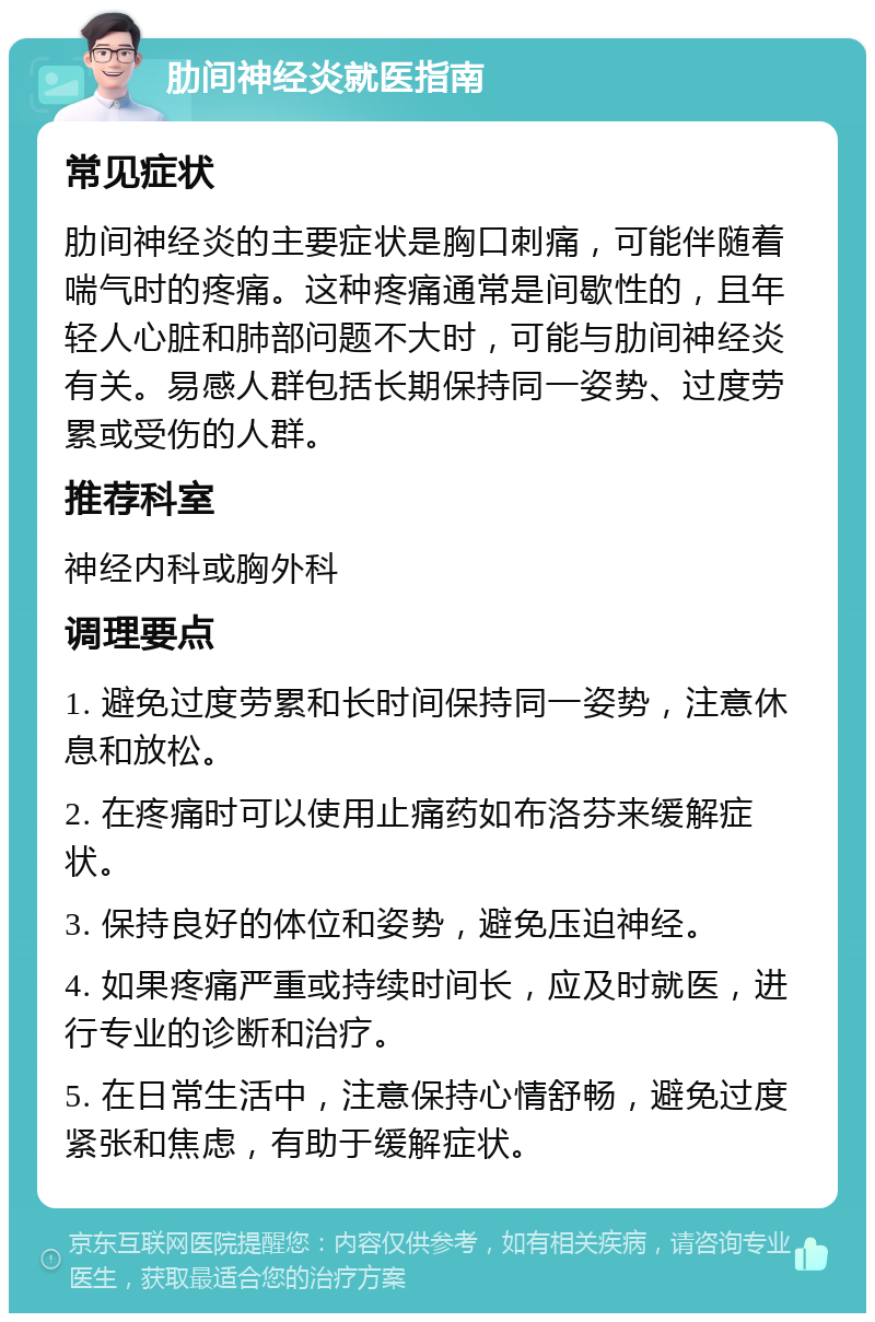 肋间神经炎就医指南 常见症状 肋间神经炎的主要症状是胸口刺痛，可能伴随着喘气时的疼痛。这种疼痛通常是间歇性的，且年轻人心脏和肺部问题不大时，可能与肋间神经炎有关。易感人群包括长期保持同一姿势、过度劳累或受伤的人群。 推荐科室 神经内科或胸外科 调理要点 1. 避免过度劳累和长时间保持同一姿势，注意休息和放松。 2. 在疼痛时可以使用止痛药如布洛芬来缓解症状。 3. 保持良好的体位和姿势，避免压迫神经。 4. 如果疼痛严重或持续时间长，应及时就医，进行专业的诊断和治疗。 5. 在日常生活中，注意保持心情舒畅，避免过度紧张和焦虑，有助于缓解症状。