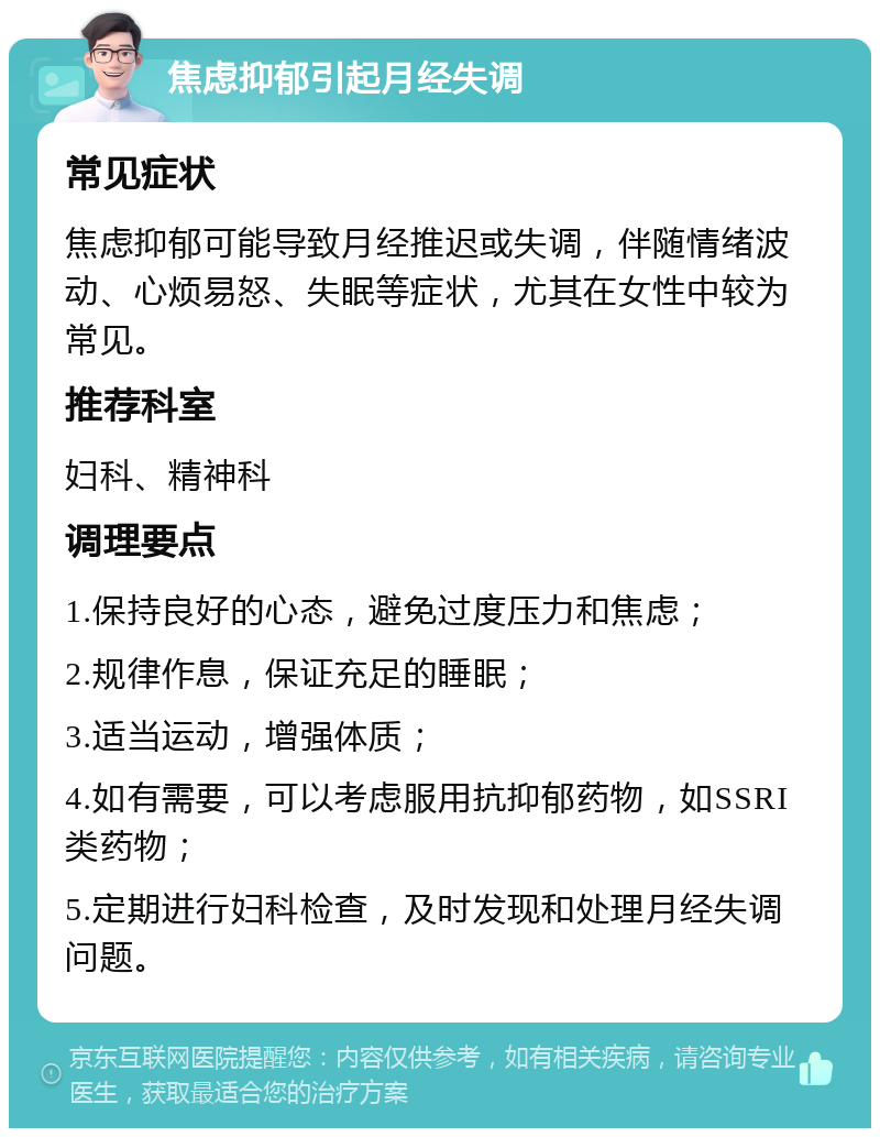 焦虑抑郁引起月经失调 常见症状 焦虑抑郁可能导致月经推迟或失调，伴随情绪波动、心烦易怒、失眠等症状，尤其在女性中较为常见。 推荐科室 妇科、精神科 调理要点 1.保持良好的心态，避免过度压力和焦虑； 2.规律作息，保证充足的睡眠； 3.适当运动，增强体质； 4.如有需要，可以考虑服用抗抑郁药物，如SSRI类药物； 5.定期进行妇科检查，及时发现和处理月经失调问题。