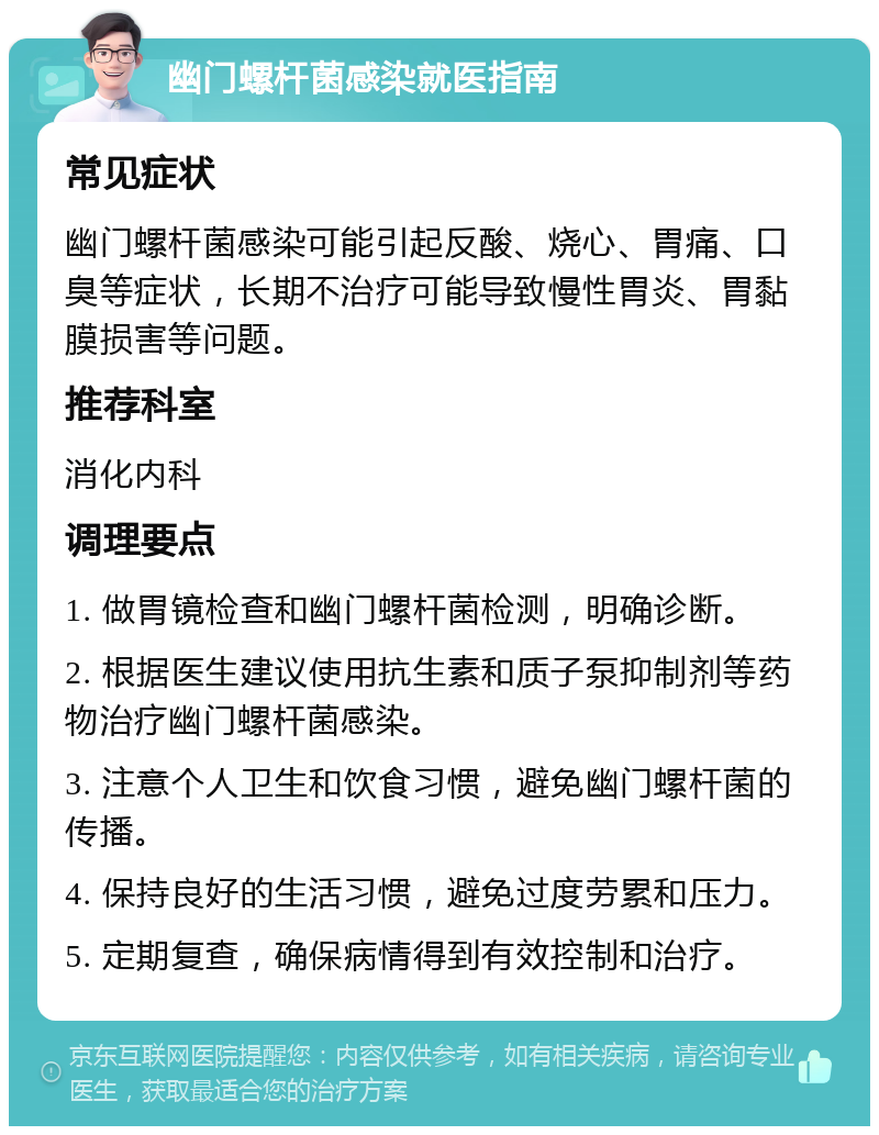 幽门螺杆菌感染就医指南 常见症状 幽门螺杆菌感染可能引起反酸、烧心、胃痛、口臭等症状，长期不治疗可能导致慢性胃炎、胃黏膜损害等问题。 推荐科室 消化内科 调理要点 1. 做胃镜检查和幽门螺杆菌检测，明确诊断。 2. 根据医生建议使用抗生素和质子泵抑制剂等药物治疗幽门螺杆菌感染。 3. 注意个人卫生和饮食习惯，避免幽门螺杆菌的传播。 4. 保持良好的生活习惯，避免过度劳累和压力。 5. 定期复查，确保病情得到有效控制和治疗。