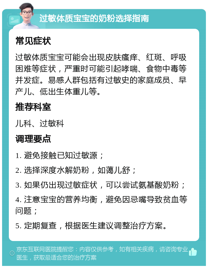 过敏体质宝宝的奶粉选择指南 常见症状 过敏体质宝宝可能会出现皮肤瘙痒、红斑、呼吸困难等症状，严重时可能引起哮喘、食物中毒等并发症。易感人群包括有过敏史的家庭成员、早产儿、低出生体重儿等。 推荐科室 儿科、过敏科 调理要点 1. 避免接触已知过敏源； 2. 选择深度水解奶粉，如蔼儿舒； 3. 如果仍出现过敏症状，可以尝试氨基酸奶粉； 4. 注意宝宝的营养均衡，避免因忌嘴导致贫血等问题； 5. 定期复查，根据医生建议调整治疗方案。