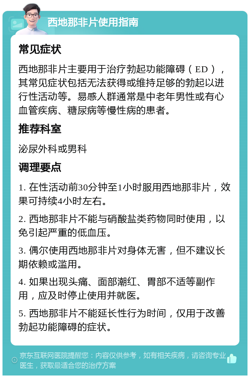 西地那非片使用指南 常见症状 西地那非片主要用于治疗勃起功能障碍（ED），其常见症状包括无法获得或维持足够的勃起以进行性活动等。易感人群通常是中老年男性或有心血管疾病、糖尿病等慢性病的患者。 推荐科室 泌尿外科或男科 调理要点 1. 在性活动前30分钟至1小时服用西地那非片，效果可持续4小时左右。 2. 西地那非片不能与硝酸盐类药物同时使用，以免引起严重的低血压。 3. 偶尔使用西地那非片对身体无害，但不建议长期依赖或滥用。 4. 如果出现头痛、面部潮红、胃部不适等副作用，应及时停止使用并就医。 5. 西地那非片不能延长性行为时间，仅用于改善勃起功能障碍的症状。