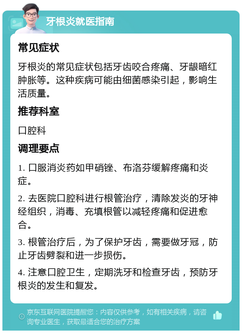 牙根炎就医指南 常见症状 牙根炎的常见症状包括牙齿咬合疼痛、牙龈暗红肿胀等。这种疾病可能由细菌感染引起，影响生活质量。 推荐科室 口腔科 调理要点 1. 口服消炎药如甲硝锉、布洛芬缓解疼痛和炎症。 2. 去医院口腔科进行根管治疗，清除发炎的牙神经组织，消毒、充填根管以减轻疼痛和促进愈合。 3. 根管治疗后，为了保护牙齿，需要做牙冠，防止牙齿劈裂和进一步损伤。 4. 注意口腔卫生，定期洗牙和检查牙齿，预防牙根炎的发生和复发。