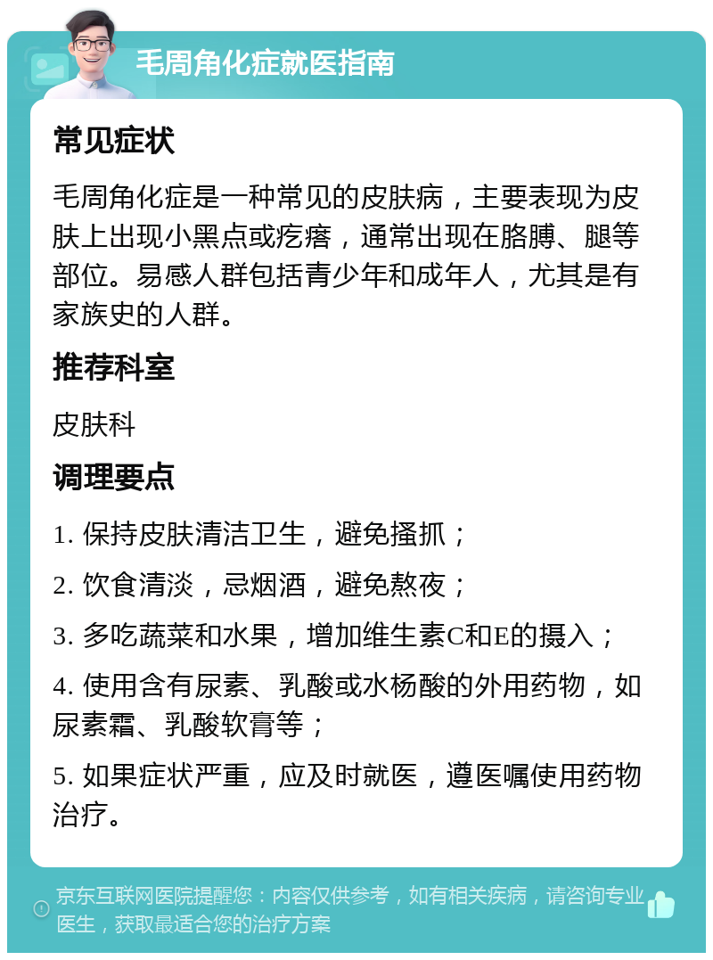 毛周角化症就医指南 常见症状 毛周角化症是一种常见的皮肤病，主要表现为皮肤上出现小黑点或疙瘩，通常出现在胳膊、腿等部位。易感人群包括青少年和成年人，尤其是有家族史的人群。 推荐科室 皮肤科 调理要点 1. 保持皮肤清洁卫生，避免搔抓； 2. 饮食清淡，忌烟酒，避免熬夜； 3. 多吃蔬菜和水果，增加维生素C和E的摄入； 4. 使用含有尿素、乳酸或水杨酸的外用药物，如尿素霜、乳酸软膏等； 5. 如果症状严重，应及时就医，遵医嘱使用药物治疗。