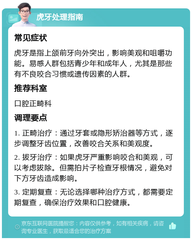 虎牙处理指南 常见症状 虎牙是指上颌前牙向外突出，影响美观和咀嚼功能。易感人群包括青少年和成年人，尤其是那些有不良咬合习惯或遗传因素的人群。 推荐科室 口腔正畸科 调理要点 1. 正畸治疗：通过牙套或隐形矫治器等方式，逐步调整牙齿位置，改善咬合关系和美观度。 2. 拔牙治疗：如果虎牙严重影响咬合和美观，可以考虑拔除。但需拍片子检查牙根情况，避免对下方牙齿造成影响。 3. 定期复查：无论选择哪种治疗方式，都需要定期复查，确保治疗效果和口腔健康。