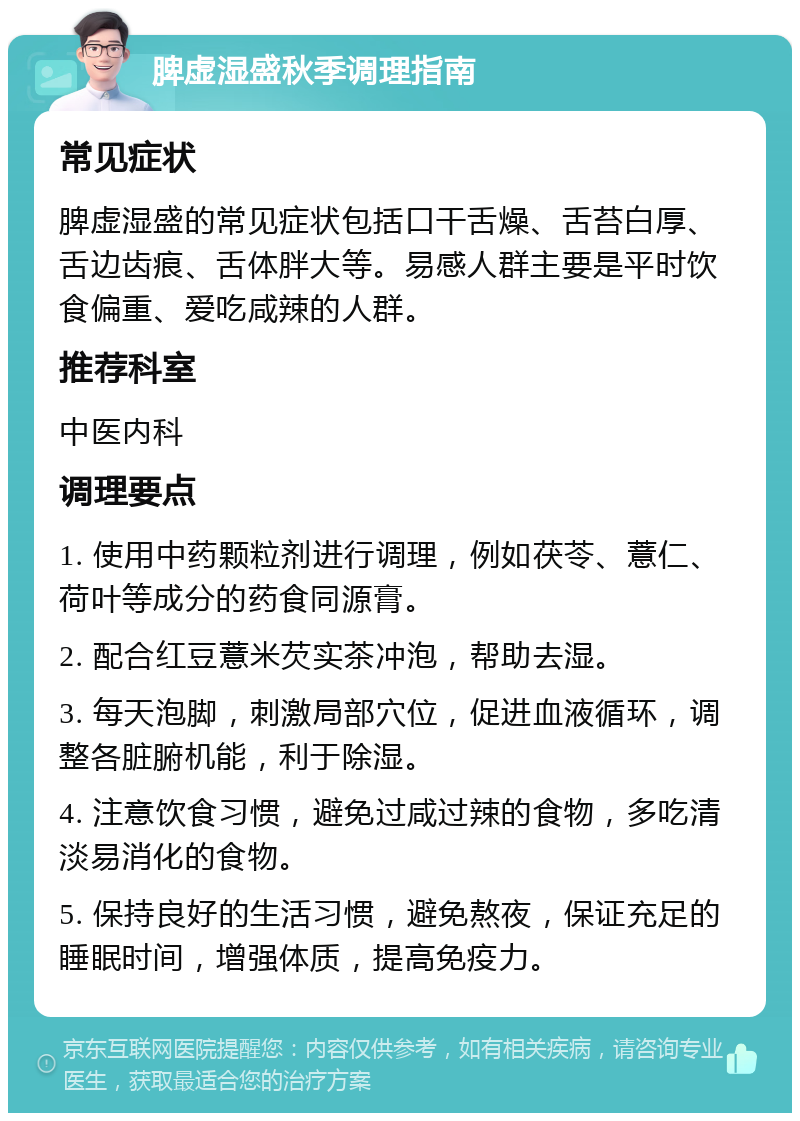 脾虚湿盛秋季调理指南 常见症状 脾虚湿盛的常见症状包括口干舌燥、舌苔白厚、舌边齿痕、舌体胖大等。易感人群主要是平时饮食偏重、爱吃咸辣的人群。 推荐科室 中医内科 调理要点 1. 使用中药颗粒剂进行调理，例如茯苓、薏仁、荷叶等成分的药食同源膏。 2. 配合红豆薏米芡实茶冲泡，帮助去湿。 3. 每天泡脚，刺激局部穴位，促进血液循环，调整各脏腑机能，利于除湿。 4. 注意饮食习惯，避免过咸过辣的食物，多吃清淡易消化的食物。 5. 保持良好的生活习惯，避免熬夜，保证充足的睡眠时间，增强体质，提高免疫力。