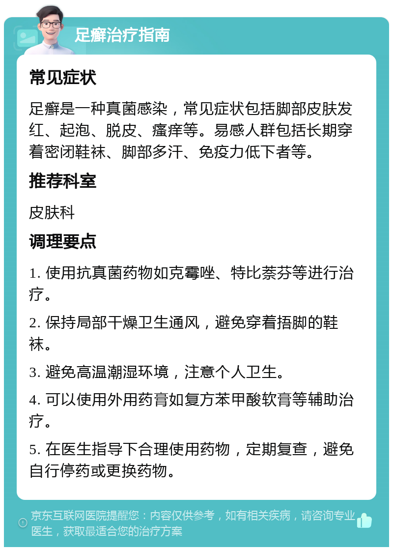 足癣治疗指南 常见症状 足癣是一种真菌感染，常见症状包括脚部皮肤发红、起泡、脱皮、瘙痒等。易感人群包括长期穿着密闭鞋袜、脚部多汗、免疫力低下者等。 推荐科室 皮肤科 调理要点 1. 使用抗真菌药物如克霉唑、特比萘芬等进行治疗。 2. 保持局部干燥卫生通风，避免穿着捂脚的鞋袜。 3. 避免高温潮湿环境，注意个人卫生。 4. 可以使用外用药膏如复方苯甲酸软膏等辅助治疗。 5. 在医生指导下合理使用药物，定期复查，避免自行停药或更换药物。