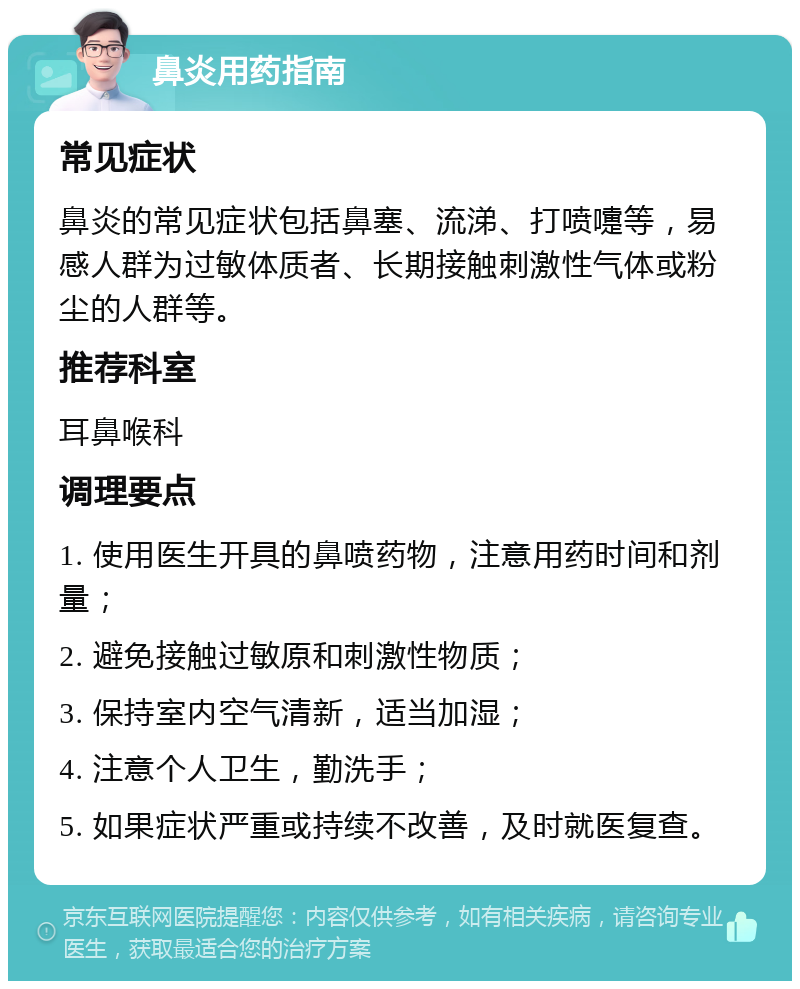 鼻炎用药指南 常见症状 鼻炎的常见症状包括鼻塞、流涕、打喷嚏等，易感人群为过敏体质者、长期接触刺激性气体或粉尘的人群等。 推荐科室 耳鼻喉科 调理要点 1. 使用医生开具的鼻喷药物，注意用药时间和剂量； 2. 避免接触过敏原和刺激性物质； 3. 保持室内空气清新，适当加湿； 4. 注意个人卫生，勤洗手； 5. 如果症状严重或持续不改善，及时就医复查。