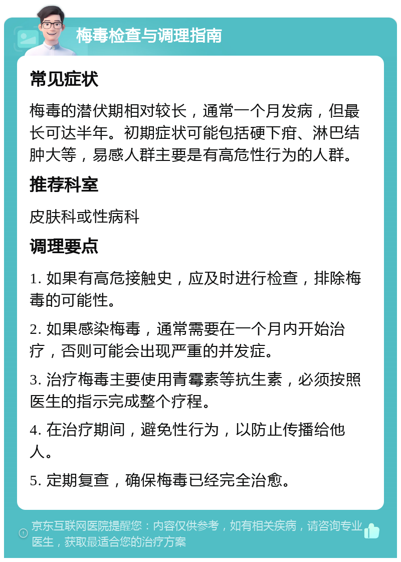 梅毒检查与调理指南 常见症状 梅毒的潜伏期相对较长，通常一个月发病，但最长可达半年。初期症状可能包括硬下疳、淋巴结肿大等，易感人群主要是有高危性行为的人群。 推荐科室 皮肤科或性病科 调理要点 1. 如果有高危接触史，应及时进行检查，排除梅毒的可能性。 2. 如果感染梅毒，通常需要在一个月内开始治疗，否则可能会出现严重的并发症。 3. 治疗梅毒主要使用青霉素等抗生素，必须按照医生的指示完成整个疗程。 4. 在治疗期间，避免性行为，以防止传播给他人。 5. 定期复查，确保梅毒已经完全治愈。