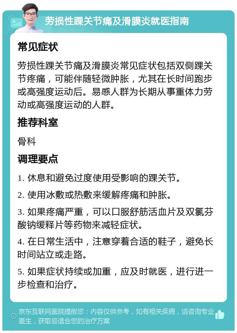 劳损性踝关节痛及滑膜炎就医指南 常见症状 劳损性踝关节痛及滑膜炎常见症状包括双侧踝关节疼痛，可能伴随轻微肿胀，尤其在长时间跑步或高强度运动后。易感人群为长期从事重体力劳动或高强度运动的人群。 推荐科室 骨科 调理要点 1. 休息和避免过度使用受影响的踝关节。 2. 使用冰敷或热敷来缓解疼痛和肿胀。 3. 如果疼痛严重，可以口服舒筋活血片及双氯芬酸钠缓释片等药物来减轻症状。 4. 在日常生活中，注意穿着合适的鞋子，避免长时间站立或走路。 5. 如果症状持续或加重，应及时就医，进行进一步检查和治疗。