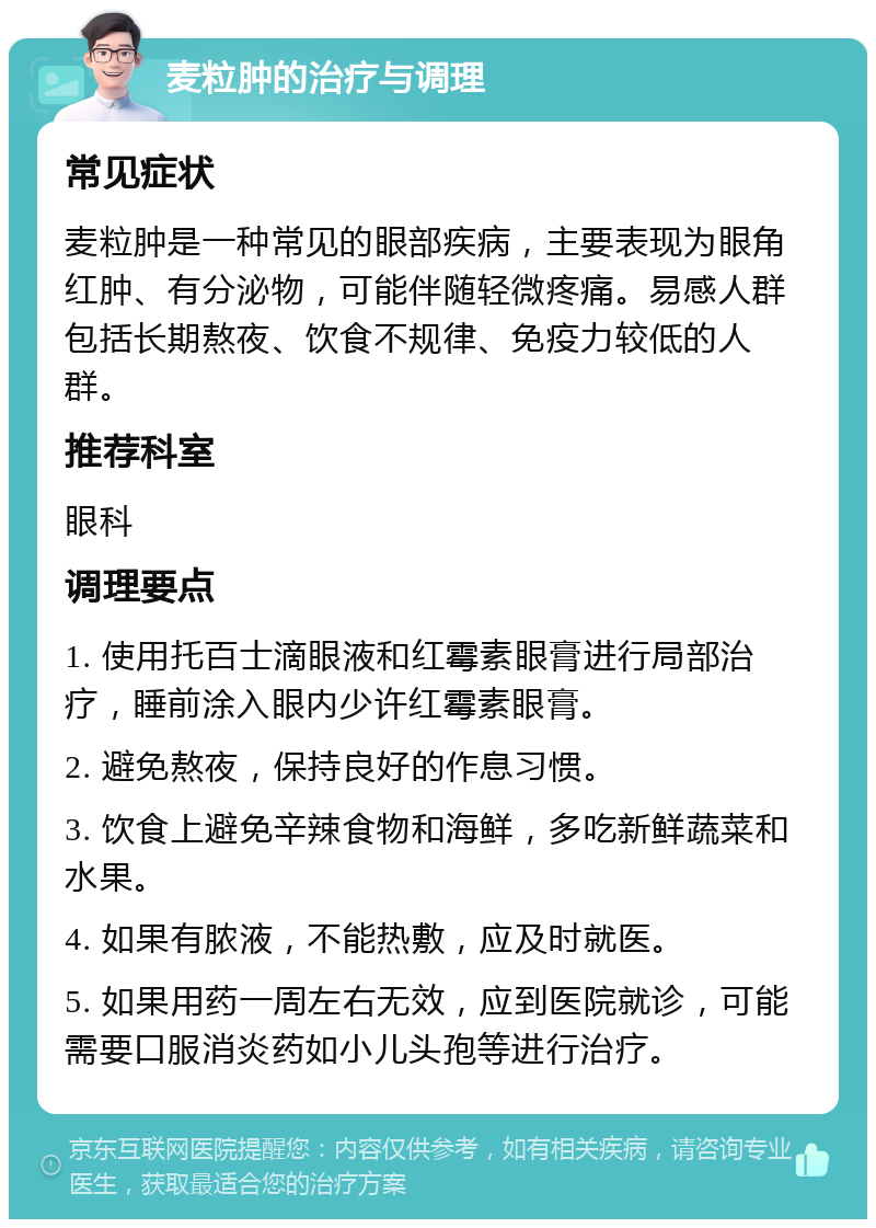 麦粒肿的治疗与调理 常见症状 麦粒肿是一种常见的眼部疾病，主要表现为眼角红肿、有分泌物，可能伴随轻微疼痛。易感人群包括长期熬夜、饮食不规律、免疫力较低的人群。 推荐科室 眼科 调理要点 1. 使用托百士滴眼液和红霉素眼膏进行局部治疗，睡前涂入眼内少许红霉素眼膏。 2. 避免熬夜，保持良好的作息习惯。 3. 饮食上避免辛辣食物和海鲜，多吃新鲜蔬菜和水果。 4. 如果有脓液，不能热敷，应及时就医。 5. 如果用药一周左右无效，应到医院就诊，可能需要口服消炎药如小儿头孢等进行治疗。