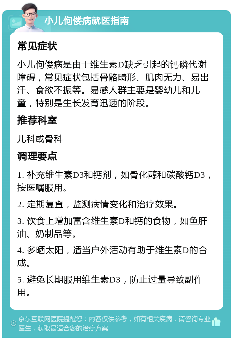 小儿佝偻病就医指南 常见症状 小儿佝偻病是由于维生素D缺乏引起的钙磷代谢障碍，常见症状包括骨骼畸形、肌肉无力、易出汗、食欲不振等。易感人群主要是婴幼儿和儿童，特别是生长发育迅速的阶段。 推荐科室 儿科或骨科 调理要点 1. 补充维生素D3和钙剂，如骨化醇和碳酸钙D3，按医嘱服用。 2. 定期复查，监测病情变化和治疗效果。 3. 饮食上增加富含维生素D和钙的食物，如鱼肝油、奶制品等。 4. 多晒太阳，适当户外活动有助于维生素D的合成。 5. 避免长期服用维生素D3，防止过量导致副作用。