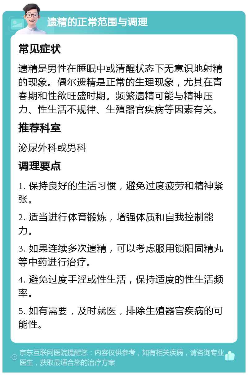 遗精的正常范围与调理 常见症状 遗精是男性在睡眠中或清醒状态下无意识地射精的现象。偶尔遗精是正常的生理现象，尤其在青春期和性欲旺盛时期。频繁遗精可能与精神压力、性生活不规律、生殖器官疾病等因素有关。 推荐科室 泌尿外科或男科 调理要点 1. 保持良好的生活习惯，避免过度疲劳和精神紧张。 2. 适当进行体育锻炼，增强体质和自我控制能力。 3. 如果连续多次遗精，可以考虑服用锁阳固精丸等中药进行治疗。 4. 避免过度手淫或性生活，保持适度的性生活频率。 5. 如有需要，及时就医，排除生殖器官疾病的可能性。