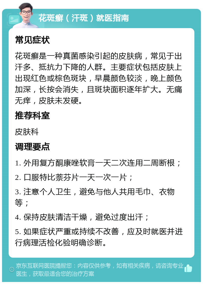 花斑癣（汗斑）就医指南 常见症状 花斑癣是一种真菌感染引起的皮肤病，常见于出汗多、抵抗力下降的人群。主要症状包括皮肤上出现红色或棕色斑块，早晨颜色较淡，晚上颜色加深，长按会消失，且斑块面积逐年扩大。无痛无痒，皮肤未发硬。 推荐科室 皮肤科 调理要点 1. 外用复方酮康唑软膏一天二次连用二周断根； 2. 口服特比萘芬片一天一次一片； 3. 注意个人卫生，避免与他人共用毛巾、衣物等； 4. 保持皮肤清洁干燥，避免过度出汗； 5. 如果症状严重或持续不改善，应及时就医并进行病理活检化验明确诊断。