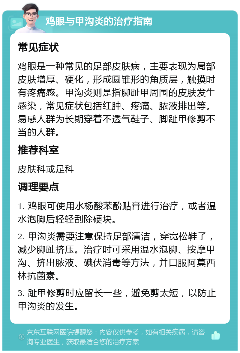 鸡眼与甲沟炎的治疗指南 常见症状 鸡眼是一种常见的足部皮肤病，主要表现为局部皮肤增厚、硬化，形成圆锥形的角质层，触摸时有疼痛感。甲沟炎则是指脚趾甲周围的皮肤发生感染，常见症状包括红肿、疼痛、脓液排出等。易感人群为长期穿着不透气鞋子、脚趾甲修剪不当的人群。 推荐科室 皮肤科或足科 调理要点 1. 鸡眼可使用水杨酸苯酚贴膏进行治疗，或者温水泡脚后轻轻刮除硬块。 2. 甲沟炎需要注意保持足部清洁，穿宽松鞋子，减少脚趾挤压。治疗时可采用温水泡脚、按摩甲沟、挤出脓液、碘伏消毒等方法，并口服阿莫西林抗菌素。 3. 趾甲修剪时应留长一些，避免剪太短，以防止甲沟炎的发生。