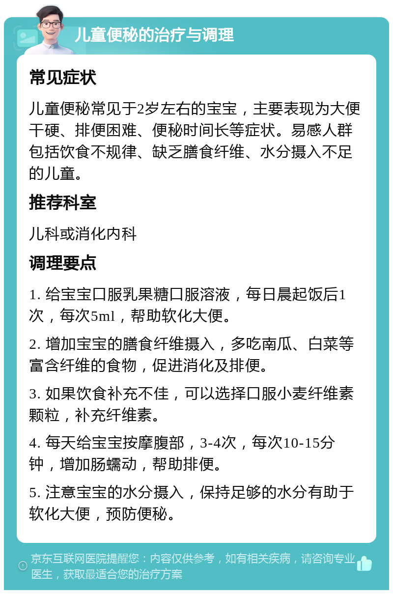 儿童便秘的治疗与调理 常见症状 儿童便秘常见于2岁左右的宝宝，主要表现为大便干硬、排便困难、便秘时间长等症状。易感人群包括饮食不规律、缺乏膳食纤维、水分摄入不足的儿童。 推荐科室 儿科或消化内科 调理要点 1. 给宝宝口服乳果糖口服溶液，每日晨起饭后1次，每次5ml，帮助软化大便。 2. 增加宝宝的膳食纤维摄入，多吃南瓜、白菜等富含纤维的食物，促进消化及排便。 3. 如果饮食补充不佳，可以选择口服小麦纤维素颗粒，补充纤维素。 4. 每天给宝宝按摩腹部，3-4次，每次10-15分钟，增加肠蠕动，帮助排便。 5. 注意宝宝的水分摄入，保持足够的水分有助于软化大便，预防便秘。