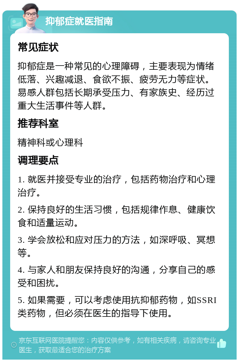 抑郁症就医指南 常见症状 抑郁症是一种常见的心理障碍，主要表现为情绪低落、兴趣减退、食欲不振、疲劳无力等症状。易感人群包括长期承受压力、有家族史、经历过重大生活事件等人群。 推荐科室 精神科或心理科 调理要点 1. 就医并接受专业的治疗，包括药物治疗和心理治疗。 2. 保持良好的生活习惯，包括规律作息、健康饮食和适量运动。 3. 学会放松和应对压力的方法，如深呼吸、冥想等。 4. 与家人和朋友保持良好的沟通，分享自己的感受和困扰。 5. 如果需要，可以考虑使用抗抑郁药物，如SSRI类药物，但必须在医生的指导下使用。