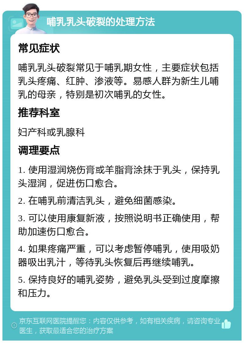 哺乳乳头破裂的处理方法 常见症状 哺乳乳头破裂常见于哺乳期女性，主要症状包括乳头疼痛、红肿、渗液等。易感人群为新生儿哺乳的母亲，特别是初次哺乳的女性。 推荐科室 妇产科或乳腺科 调理要点 1. 使用湿润烧伤膏或羊脂膏涂抹于乳头，保持乳头湿润，促进伤口愈合。 2. 在哺乳前清洁乳头，避免细菌感染。 3. 可以使用康复新液，按照说明书正确使用，帮助加速伤口愈合。 4. 如果疼痛严重，可以考虑暂停哺乳，使用吸奶器吸出乳汁，等待乳头恢复后再继续哺乳。 5. 保持良好的哺乳姿势，避免乳头受到过度摩擦和压力。