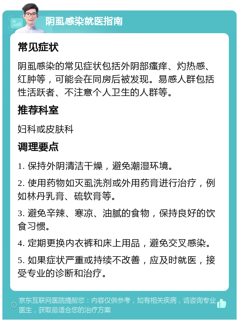 阴虱感染就医指南 常见症状 阴虱感染的常见症状包括外阴部瘙痒、灼热感、红肿等，可能会在同房后被发现。易感人群包括性活跃者、不注意个人卫生的人群等。 推荐科室 妇科或皮肤科 调理要点 1. 保持外阴清洁干燥，避免潮湿环境。 2. 使用药物如灭虱洗剂或外用药膏进行治疗，例如林丹乳膏、硫软膏等。 3. 避免辛辣、寒凉、油腻的食物，保持良好的饮食习惯。 4. 定期更换内衣裤和床上用品，避免交叉感染。 5. 如果症状严重或持续不改善，应及时就医，接受专业的诊断和治疗。