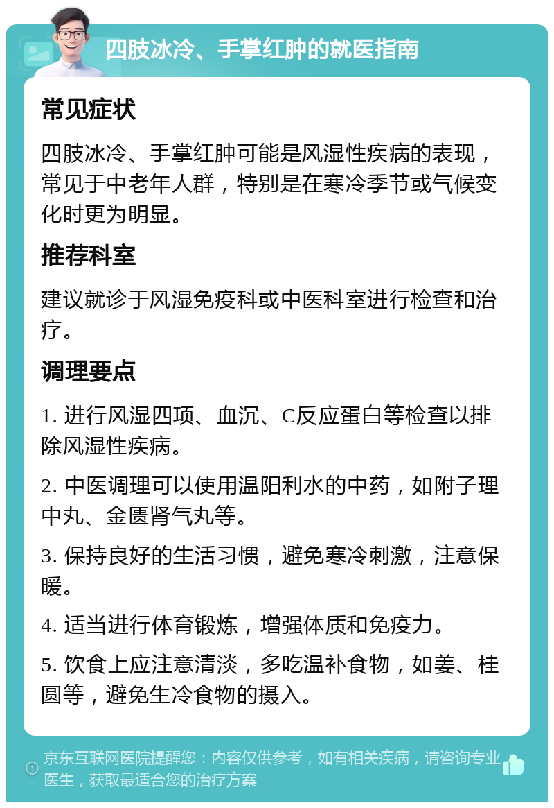 四肢冰冷、手掌红肿的就医指南 常见症状 四肢冰冷、手掌红肿可能是风湿性疾病的表现，常见于中老年人群，特别是在寒冷季节或气候变化时更为明显。 推荐科室 建议就诊于风湿免疫科或中医科室进行检查和治疗。 调理要点 1. 进行风湿四项、血沉、C反应蛋白等检查以排除风湿性疾病。 2. 中医调理可以使用温阳利水的中药，如附子理中丸、金匮肾气丸等。 3. 保持良好的生活习惯，避免寒冷刺激，注意保暖。 4. 适当进行体育锻炼，增强体质和免疫力。 5. 饮食上应注意清淡，多吃温补食物，如姜、桂圆等，避免生冷食物的摄入。