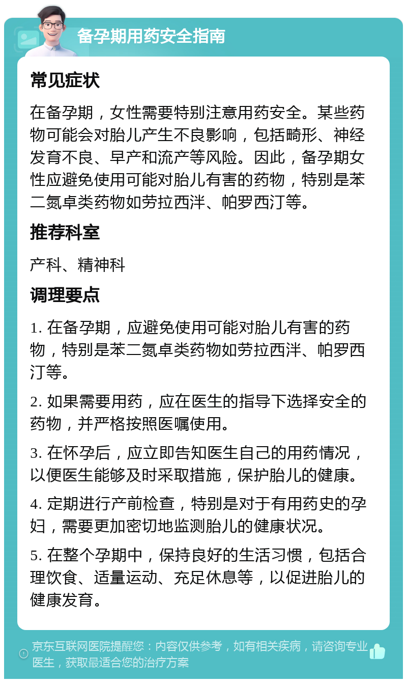 备孕期用药安全指南 常见症状 在备孕期，女性需要特别注意用药安全。某些药物可能会对胎儿产生不良影响，包括畸形、神经发育不良、早产和流产等风险。因此，备孕期女性应避免使用可能对胎儿有害的药物，特别是苯二氮卓类药物如劳拉西泮、帕罗西汀等。 推荐科室 产科、精神科 调理要点 1. 在备孕期，应避免使用可能对胎儿有害的药物，特别是苯二氮卓类药物如劳拉西泮、帕罗西汀等。 2. 如果需要用药，应在医生的指导下选择安全的药物，并严格按照医嘱使用。 3. 在怀孕后，应立即告知医生自己的用药情况，以便医生能够及时采取措施，保护胎儿的健康。 4. 定期进行产前检查，特别是对于有用药史的孕妇，需要更加密切地监测胎儿的健康状况。 5. 在整个孕期中，保持良好的生活习惯，包括合理饮食、适量运动、充足休息等，以促进胎儿的健康发育。