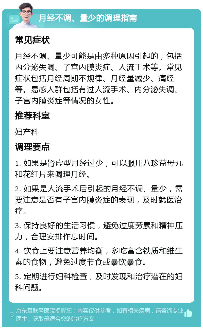 月经不调、量少的调理指南 常见症状 月经不调、量少可能是由多种原因引起的，包括内分泌失调、子宫内膜炎症、人流手术等。常见症状包括月经周期不规律、月经量减少、痛经等。易感人群包括有过人流手术、内分泌失调、子宫内膜炎症等情况的女性。 推荐科室 妇产科 调理要点 1. 如果是肾虚型月经过少，可以服用八珍益母丸和花红片来调理月经。 2. 如果是人流手术后引起的月经不调、量少，需要注意是否有子宫内膜炎症的表现，及时就医治疗。 3. 保持良好的生活习惯，避免过度劳累和精神压力，合理安排作息时间。 4. 饮食上要注意营养均衡，多吃富含铁质和维生素的食物，避免过度节食或暴饮暴食。 5. 定期进行妇科检查，及时发现和治疗潜在的妇科问题。