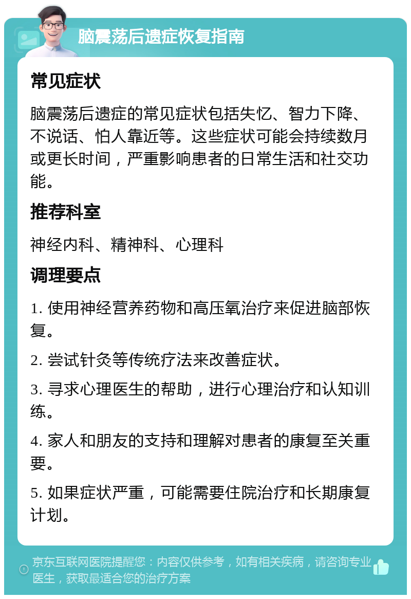 脑震荡后遗症恢复指南 常见症状 脑震荡后遗症的常见症状包括失忆、智力下降、不说话、怕人靠近等。这些症状可能会持续数月或更长时间，严重影响患者的日常生活和社交功能。 推荐科室 神经内科、精神科、心理科 调理要点 1. 使用神经营养药物和高压氧治疗来促进脑部恢复。 2. 尝试针灸等传统疗法来改善症状。 3. 寻求心理医生的帮助，进行心理治疗和认知训练。 4. 家人和朋友的支持和理解对患者的康复至关重要。 5. 如果症状严重，可能需要住院治疗和长期康复计划。