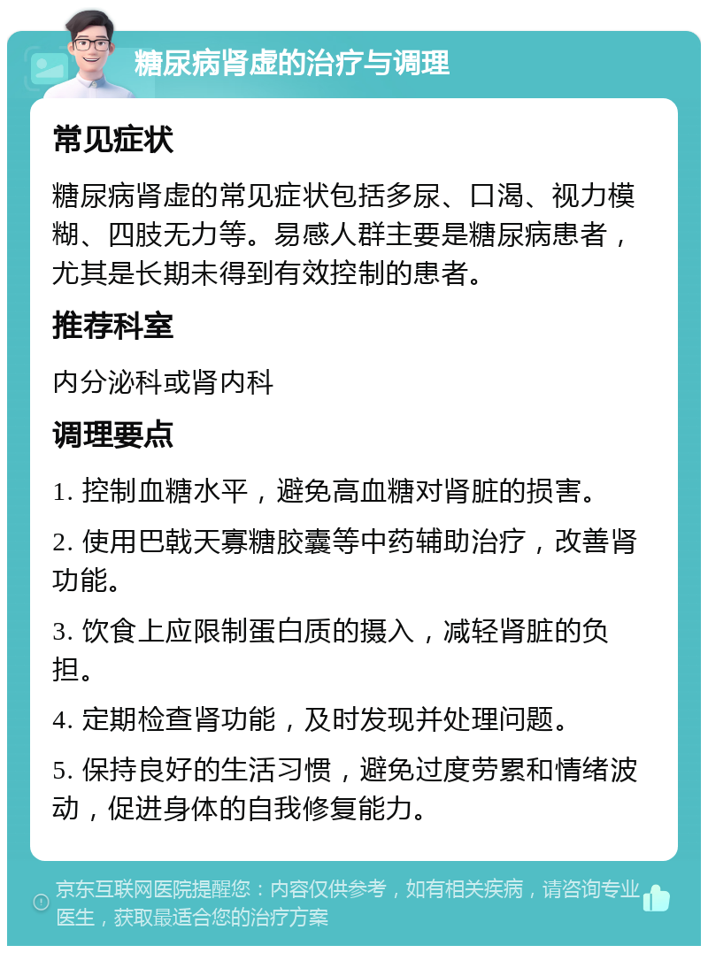 糖尿病肾虚的治疗与调理 常见症状 糖尿病肾虚的常见症状包括多尿、口渴、视力模糊、四肢无力等。易感人群主要是糖尿病患者，尤其是长期未得到有效控制的患者。 推荐科室 内分泌科或肾内科 调理要点 1. 控制血糖水平，避免高血糖对肾脏的损害。 2. 使用巴戟天寡糖胶囊等中药辅助治疗，改善肾功能。 3. 饮食上应限制蛋白质的摄入，减轻肾脏的负担。 4. 定期检查肾功能，及时发现并处理问题。 5. 保持良好的生活习惯，避免过度劳累和情绪波动，促进身体的自我修复能力。