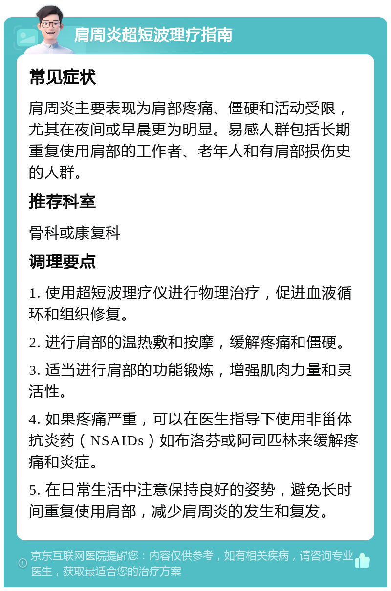 肩周炎超短波理疗指南 常见症状 肩周炎主要表现为肩部疼痛、僵硬和活动受限，尤其在夜间或早晨更为明显。易感人群包括长期重复使用肩部的工作者、老年人和有肩部损伤史的人群。 推荐科室 骨科或康复科 调理要点 1. 使用超短波理疗仪进行物理治疗，促进血液循环和组织修复。 2. 进行肩部的温热敷和按摩，缓解疼痛和僵硬。 3. 适当进行肩部的功能锻炼，增强肌肉力量和灵活性。 4. 如果疼痛严重，可以在医生指导下使用非甾体抗炎药（NSAIDs）如布洛芬或阿司匹林来缓解疼痛和炎症。 5. 在日常生活中注意保持良好的姿势，避免长时间重复使用肩部，减少肩周炎的发生和复发。